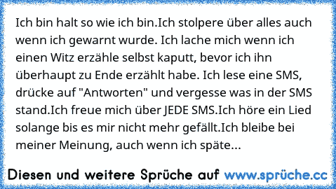 Ich bin halt so wie ich bin.
Ich stolpere über alles auch wenn ich gewarnt wurde. Ich lache mich wenn ich einen Witz erzähle selbst kaputt, bevor ich ihn überhaupt zu Ende erzählt habe. Ich lese eine SMS, drücke auf "Antworten" und vergesse was in der SMS stand.
Ich freue mich über JEDE SMS.
Ich höre ein Lied solange bis es mir nicht mehr gefällt.
Ich bleibe bei meiner Meinung, auch wenn ich sp...