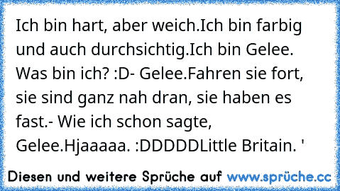 Ich bin hart, aber weich.
Ich bin farbig und auch durchsichtig.
Ich bin Gelee. Was bin ich? :D
- Gelee.
Fahren sie fort, sie sind ganz nah dran, sie haben es fast.
- Wie ich schon sagte, Gelee.
Hjaaaaa. :DDDDD
Little Britain. '♥