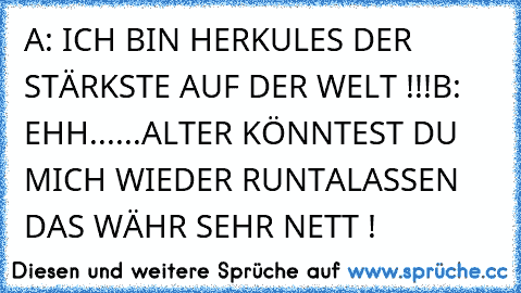 A: ICH BIN HERKULES DER STÄRKSTE AUF DER WELT !!!
B:  EHH......ALTER KÖNNTEST DU MICH WIEDER RUNTALASSEN DAS WÄHR SEHR NETT !