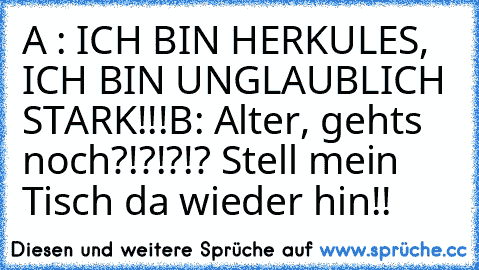 A : ICH BIN HERKULES, ICH BIN UNGLAUBLICH STARK!!!
B: Alter, gehts noch?!?!?!? Stell mein Tisch da wieder hin!!