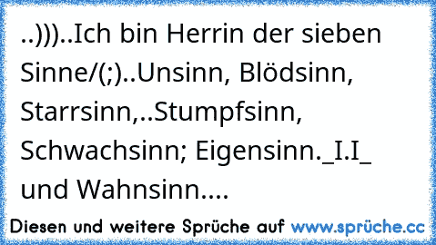 ..)))..Ich bin Herrin der sieben Sinne
/(°;°)..Unsinn, Blödsinn, Starrsinn,
..Stumpfsinn, Schwachsinn; Eigensinn
._I.I_ …und Wahnsinn....