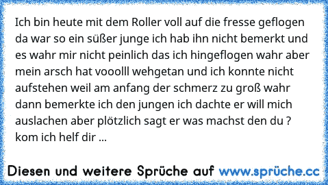 Ich bin heute mit dem Roller voll auf die fresse geflogen da war so ein süßer junge ich hab ihn nicht bemerkt und es wahr mir nicht peinlich das ich hingeflogen wahr aber mein arsch hat vooolll wehgetan und ich konnte nicht aufstehen weil am anfang der schmerz zu groß wahr dann bemerkte ich den jungen ich dachte er will mich auslachen aber plötzlich sagt er was machst den du ? kom ich helf dir hoc...