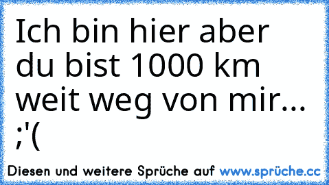 Ich bin hier aber du bist 1000 km weit weg von mir... ;'(