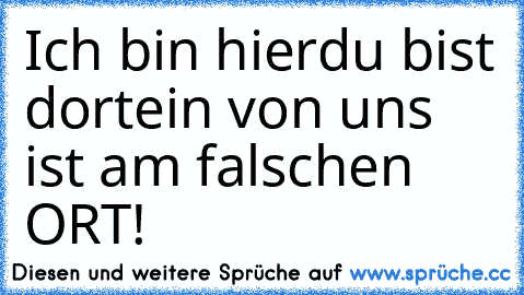 Ich bin hier
du bist dort
ein von uns ist am falschen ORT!