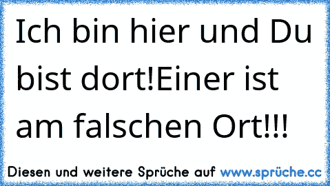 Ich bin hier und Du bist dort!
Einer ist am falschen Ort!!!