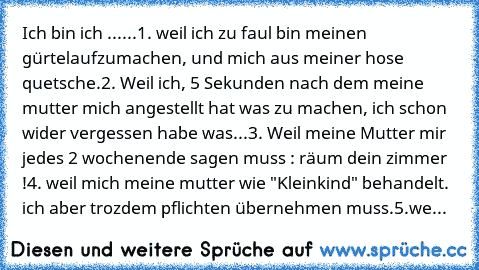 Ich bin ich ...
...1. weil ich zu faul bin meinen gürtelaufzumachen, und mich aus meiner hose quetsche.
2. Weil ich, 5 Sekunden nach dem meine mutter mich angestellt hat was zu machen, ich schon wider vergessen habe was...
3. Weil meine Mutter mir jedes 2 wochenende sagen muss : räum dein zimmer !
4. weil mich meine mutter wie "Kleinkind" behandelt. ich aber trozdem pflichten übernehmen muss.
5...