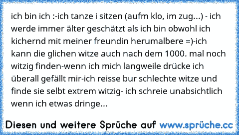 ich bin ich :
-ich tanze i sitzen (aufm klo, im zug...)
 - ich werde immer älter geschätzt als ich bin obwohl ich kichernd mit meiner freundin herumalbere =)
-ich kann die glichen witze auch nach dem 1000. mal noch witzig finden
-wenn ich mich langweile drücke ich überall gefällt mir
-ich reisse bur schlechte witze und finde sie selbt extrem witzig
- ich schreie unabsichtlich wenn ich etwas dri...