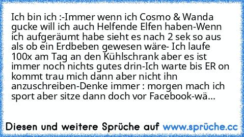 Ich bin ich :
-Immer wenn ich Cosmo & Wanda gucke will ich auch Helfende Elfen haben
-Wenn ich aufgeräumt habe sieht es nach 2 sek so aus als ob ein Erdbeben gewesen wäre
- Ich laufe 100x am Tag an den Kühlschrank aber es ist immer noch nichts gutes drin
-Ich warte bis ER on kommt trau mich dann aber nicht ihn anzuschreiben
-Denke immer : morgen mach ich sport aber sitze dann doch vor Facebook
...