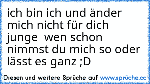 ich bin ich und änder mich nicht für dich junge  wen schon nimmst du mich so oder lässt es ganz ;D