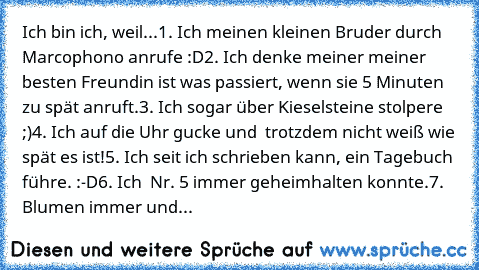 Ich bin ich, weil...
1. Ich meinen kleinen Bruder durch Marcophono anrufe :D
2. Ich denke meiner meiner besten Freundin ist was passiert, wenn sie 5 Minuten zu spät anruft.
3. Ich sogar über Kieselsteine stolpere ;)
4. Ich auf die Uhr gucke und  trotzdem nicht weiß wie spät es ist!
5. Ich seit ich schrieben kann, ein Tagebuch führe. :-D
6. Ich  Nr. 5 immer geheimhalten konnte.
7.  Blumen immer ...