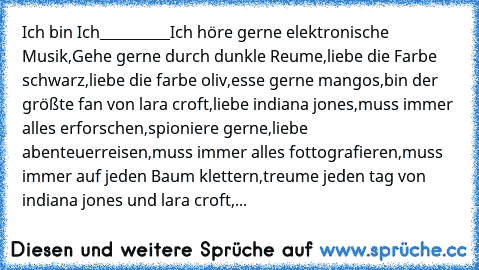 Ich bin Ich
__________
Ich höre gerne elektronische Musik,
Gehe gerne durch dunkle Reume,
liebe die Farbe schwarz,
liebe die farbe oliv,
esse gerne mangos,
bin der größte fan von lara croft,
liebe indiana jones,
muss immer alles erforschen,
spioniere gerne,
liebe abenteuerreisen,
muss immer alles fottografieren,
muss immer auf jeden Baum klettern,
treume jeden tag von indiana jones und lara cro...