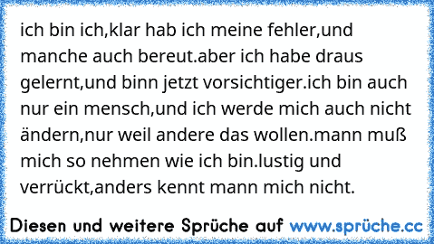 ich bin ich,klar hab ich meine fehler,und manche auch bereut.aber ich habe draus gelernt,und binn jetzt vorsichtiger.ich bin auch nur ein mensch,und ich werde mich auch nicht ändern,nur weil andere das wollen.mann muß mich so nehmen wie ich bin.lustig und verrückt,anders kennt mann mich nicht.