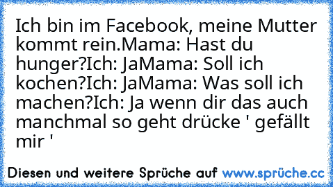 Ich bin im Facebook, meine Mutter kommt rein.
Mama: Hast du hunger?
Ich: Ja
Mama: Soll ich kochen?
Ich: Ja
Mama: Was soll ich machen?
Ich: Ja 
wenn dir das auch manchmal so geht drücke ' gefällt mir '