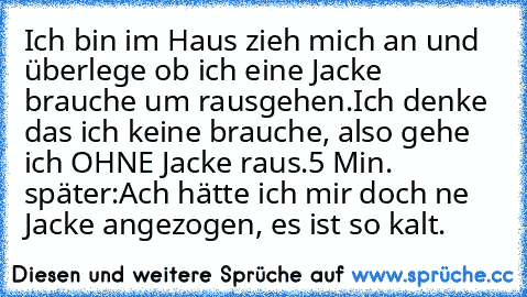 Ich bin im Haus zieh mich an und überlege ob ich eine Jacke brauche um rausgehen.
Ich denke das ich keine brauche, also gehe ich OHNE Jacke raus.
5 Min. später:
Ach hätte ich mir doch ne Jacke angezogen, es ist so kalt.