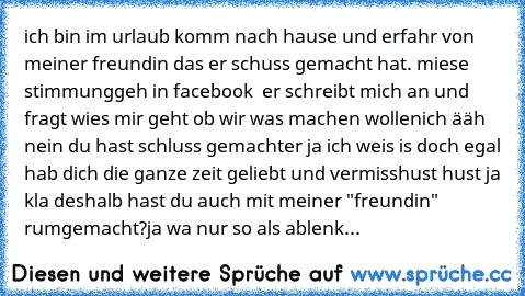 ich bin im urlaub komm nach hause und erfahr von meiner freundin das er schuss gemacht hat. miese stimmung
geh in facebook  er schreibt mich an und fragt wies mir geht ob wir was machen wollen
ich ääh nein du hast schluss gemacht
er ja ich weis is doch egal hab dich die ganze zeit geliebt und vermiss
hust hust ja kla deshalb hast du auch mit meiner "freundin" rumgemacht?
ja wa nur so als ablenk...