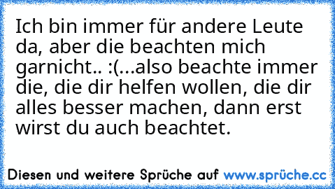 Ich bin immer für andere Leute da, aber die beachten mich garnicht.. :(
...also beachte immer die, die dir helfen wollen, die dir alles besser machen, dann erst wirst du auch beachtet.