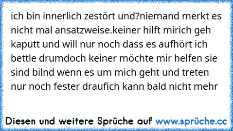 ich bin innerlich zestört und?
niemand merkt es nicht mal ansatzweise.
keiner hilft mir
ich geh kaputt und will nur noch dass es aufhört ich bettle drum
doch keiner möchte mir helfen sie sind bilnd wenn es um mich geht und treten nur noch fester drauf
ich kann bald nicht mehr