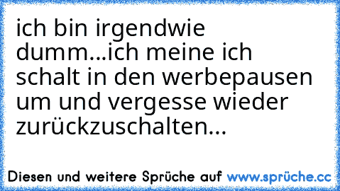 ich bin irgendwie dumm...ich meine ich schalt in den werbepausen um und vergesse wieder zurückzuschalten...