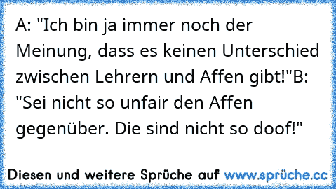 A: "Ich bin ja immer noch der Meinung, dass es keinen Unterschied zwischen Lehrern und Affen gibt!"
B: "Sei nicht so unfair den Affen gegenüber. Die sind nicht so doof!"