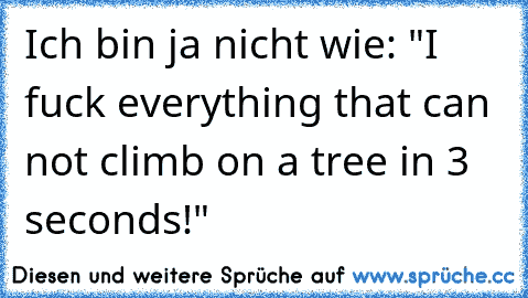 Ich bin ja nicht wie: "I fuck everything that can not climb on a tree in 3 seconds!"