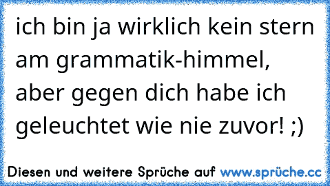 ich bin ja wirklich kein stern am grammatik-himmel, aber gegen dich habe ich geleuchtet wie nie zuvor! ;)