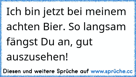 Ich bin jetzt bei meinem achten Bier. So langsam fängst Du an, gut auszusehen!