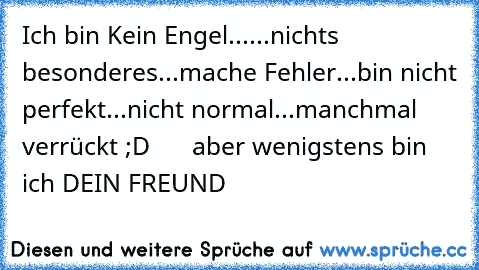 Ich bin Kein Engel...
...nichts besonderes
...mache Fehler
...bin nicht perfekt
...nicht normal
...manchmal verrückt ;D
      aber wenigstens bin ich DEIN FREUND ♥