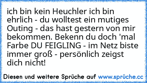 ich bin kein Heuchler ich bin ehrlich - du wolltest ein mutiges Outing - das hast gestern von mir bekommen. Bekenn du doch 'mal Farbe DU FEIGLING - im Netz biste immer groß - persönlich zeigst dich nicht!