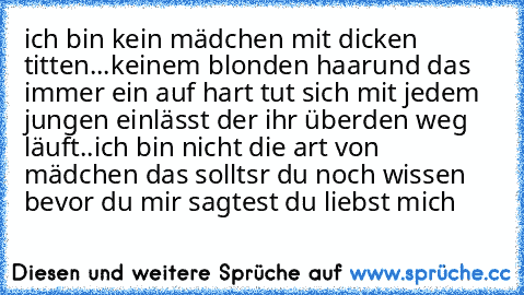 ich bin kein mädchen mit dicken titten...
keinem blonden haar
und das immer ein auf hart tut sich mit jedem jungen einlässt der ihr überden weg läuft..
ich bin nicht die art von mädchen das solltsr du noch wissen bevor du mir sagtest du liebst mich ♥ ♥ ♥