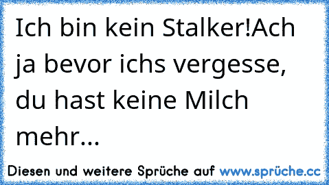 Ich bin kein Stalker!
Ach ja bevor ichs vergesse, du hast keine Milch mehr...