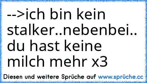 -->ich bin kein stalker..nebenbei.. du hast keine milch mehr x3