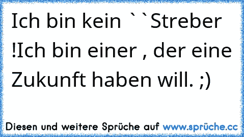 Ich bin kein ``Streber´´ !
Ich bin einer , der eine Zukunft haben will. ;)