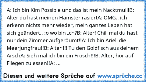 A: Ich bin Kim Possible und das ist mein Nacktmull!
B: Alter du hast meinen Hamster rasiert
A: OMG.. ich erkenn nichts mehr wieder, mein ganzes Leben hat sich geändert.. :o wo bin Ich?
B: Alter! Chill mal du hast nur dein Zimmer aufgeräumt!!
A: Ich bin Ariell die Meerjungfrau!!
B: Alter !!! Tu den Goldfisch aus deinem Arsch
A: Sieh mal ich bin ein Frosch!!!
B: Alter, hör auf Fliegen zu essen!!
...