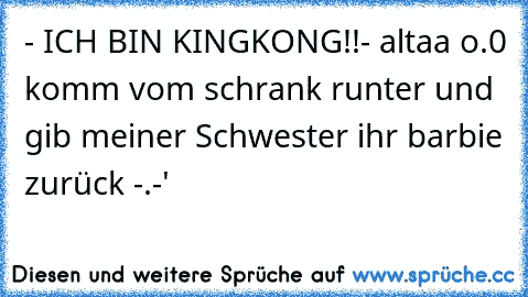 - ICH BIN KINGKONG!!
- altaa o.0 komm vom schrank runter und gib meiner Schwester ihr barbie zurück -.-'