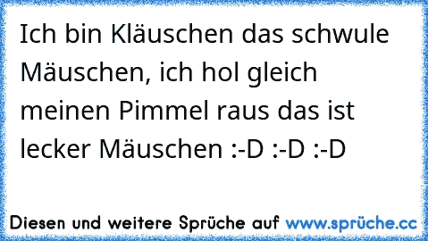 Ich bin Kläuschen das schwule Mäuschen, ich hol gleich meinen Pimmel raus das ist lecker Mäuschen :-D :-D :-D