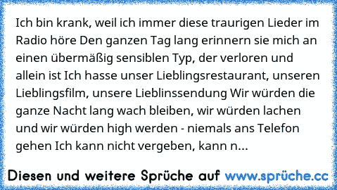 Ich bin krank, weil ich immer diese traurigen Lieder im Radio höre Den ganzen Tag lang erinnern sie mich an einen übermäßig sensiblen Typ, der verloren und allein ist Ich hasse unser Lieblingsrestaurant, unseren Lieblingsfilm, unsere Lieblinssendung Wir würden die ganze Nacht lang wach bleiben, wir würden lachen und wir würden high werden - niemals ans Telefon gehen Ich kann nicht vergeben, kan...