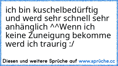 ich bin kuschelbedürftig und werd sehr schnell sehr anhänglich ^^
Wenn ich keine Zuneigung bekomme werd ich traurig :/