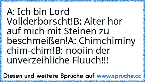 A: Ich bin Lord Vollderborscht!
B: Alter hör auf mich mit Steinen zu beschmeißen!
A: Chimchiminy chim-chim!
B: nooiin der unverzeihliche Fluuch!!!