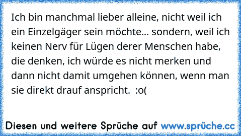 Ich bin manchmal lieber alleine, nicht weil ich ein Einzelgäger sein möchte... sondern, weil ich keinen Nerv für Lügen derer Menschen habe, die denken, ich würde es nicht merken und dann nicht damit umgehen können, wenn man sie direkt drauf anspricht.  :o(