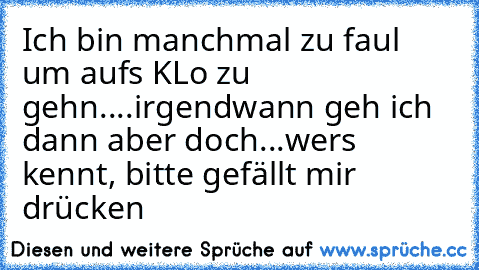 Ich bin manchmal zu faul um aufs KLo zu gehn...
.irgendwann geh ich dann aber doch..
.wers kennt, bitte gefällt mir drücken