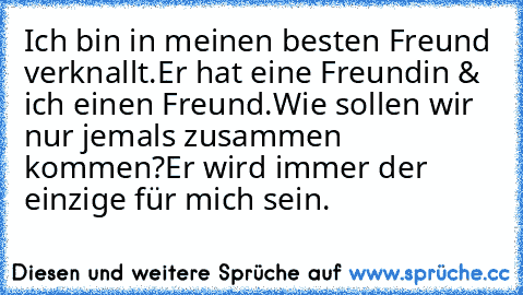 Ich bin in meinen besten Freund verknallt.
Er hat eine Freundin & ich einen Freund.
Wie sollen wir nur jemals zusammen kommen?
Er wird immer der einzige für mich sein. ♥