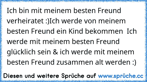 Ich bin mit meinem besten Freund verheiratet :)
Ich werde von meinem besten Freund ein Kind bekommen ♥ Ich werde mit meinem besten Freund glücklich sein & ich werde mit meinem besten Freund zusammen alt werden :)