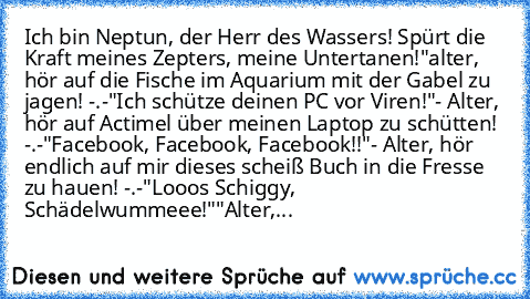 Ich bin Neptun, der Herr des Wassers! Spürt die Kraft meines Zepters, meine Untertanen!
"alter, hör auf die Fische im Aquarium mit der Gabel zu jagen! -.-
"Ich schütze deinen PC vor Viren!"
- Alter, hör auf Actimel über meinen Laptop zu schütten! -.-
"Facebook, Facebook, Facebook!!"
- Alter, hör endlich auf mir dieses scheiß Buch in die Fresse zu hauen! -.-
"Looos Schiggy, Schädelwummeee!"
"Alt...