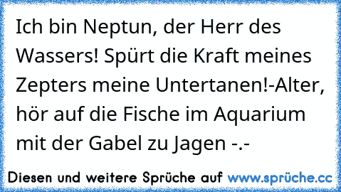 Ich bin Neptun, der Herr des Wassers! Spürt die Kraft meines Zepters meine Untertanen!
-Alter, hör auf die Fische im Aquarium mit der Gabel zu Jagen -.-