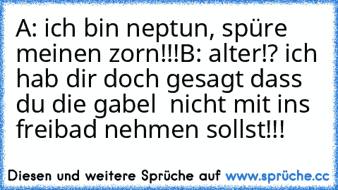 A: ich bin neptun, spüre meinen zorn!!!
B: alter!? ich hab dir doch gesagt dass du die gabel  nicht mit ins freibad nehmen sollst!!!