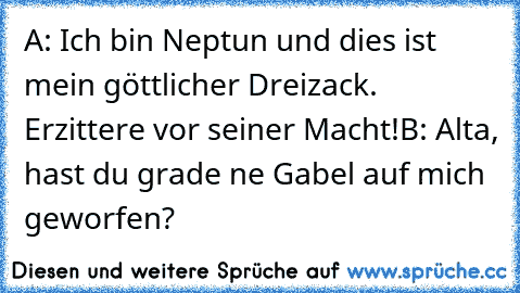 A: Ich bin Neptun und dies ist mein göttlicher Dreizack. Erzittere vor seiner Macht!
B: Alta, hast du grade ne Gabel auf mich geworfen?