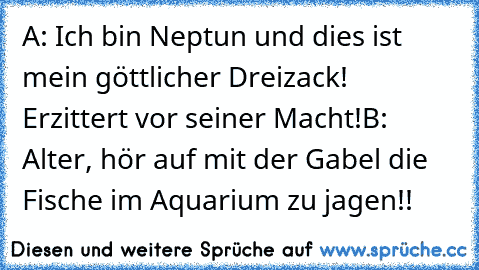 A: Ich bin Neptun und dies ist mein göttlicher Dreizack! Erzittert vor seiner Macht!
B: Alter, hör auf mit der Gabel die Fische im Aquarium zu jagen!!