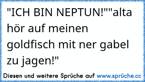 "ICH BIN NEPTUN!"
"alta hör auf meinen goldfisch mit ner gabel zu jagen!"