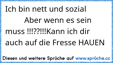 Ich bin nett und sozial 
                   Aber wenn es sein muss !!!??!!!
Kann ich dir auch auf die Fresse HAUEN