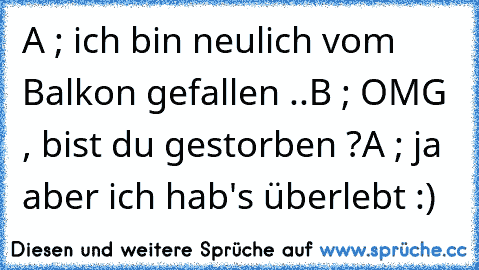 A ; ich bin neulich vom Balkon gefallen ..
B ; OMG , bist du gestorben ?
A ; ja aber ich hab's überlebt :)